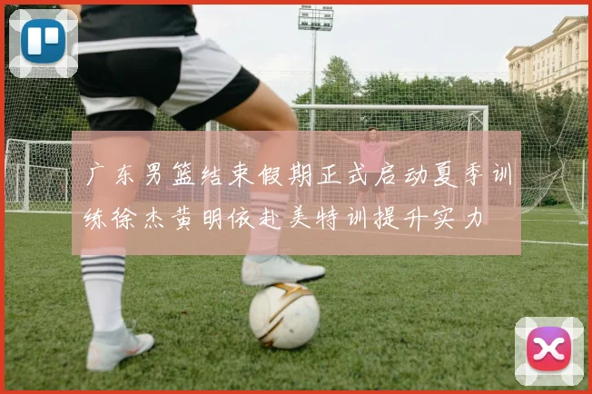 广东男篮结束假期正式启动夏季训练徐杰黄明依赴美特训提升实力