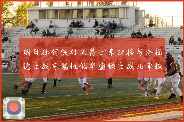 明日独行侠对决爵士弗拉格与加福德出战可能性低华盛顿出战几率较高