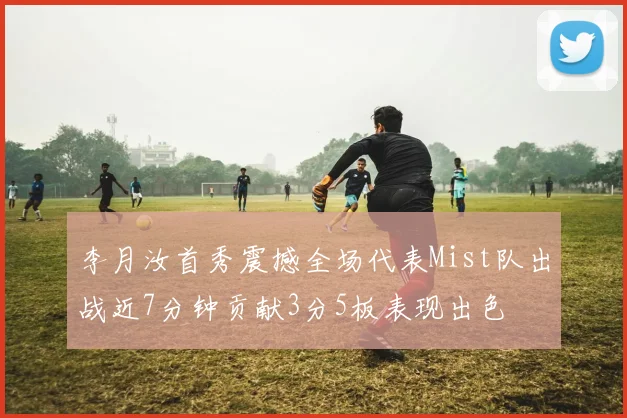 李月汝首秀震撼全场代表Mist队出战近7分钟贡献3分5板表现出色
