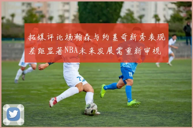 拓媒评论杨瀚森与约基奇新秀表现差距显著NBA未来发展需重新审视