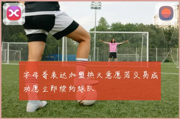 字母哥表达加盟热火意愿若交易成功愿立即续约球队