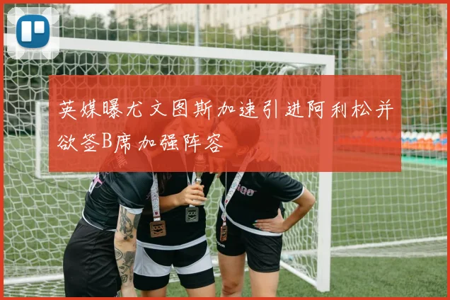 英媒曝尤文图斯加速引进阿利松并欲签B席加强阵容