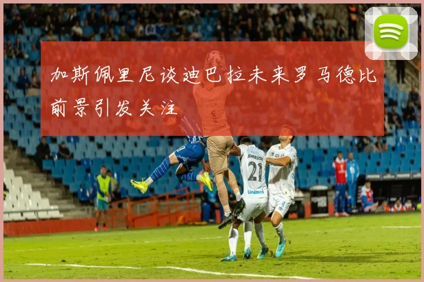 加斯佩里尼谈迪巴拉未来罗马德比前景引发关注