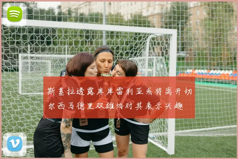 斯基拉透露库库雷利亚或将离开切尔西马德里双雄均对其表示兴趣
