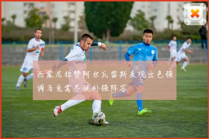 西蒙尼称赞阿尔瓦雷斯表现出色强调马竞需尽快补强阵容