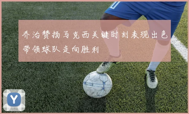乔治赞扬马克西关键时刻表现出色带领球队走向胜利