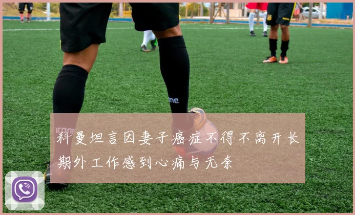 科曼坦言因妻子癌症不得不离开长期外工作感到心痛与无奈