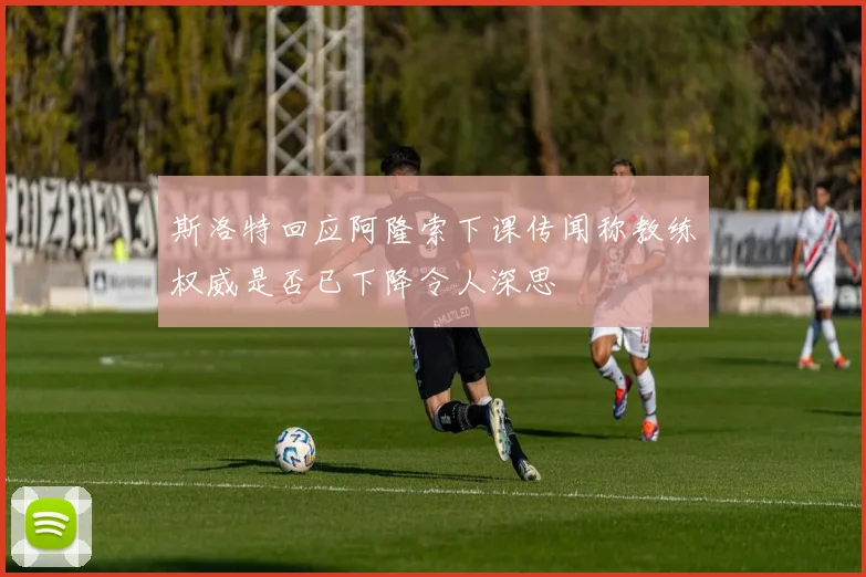斯洛特回应阿隆索下课传闻称教练权威是否已下降令人深思