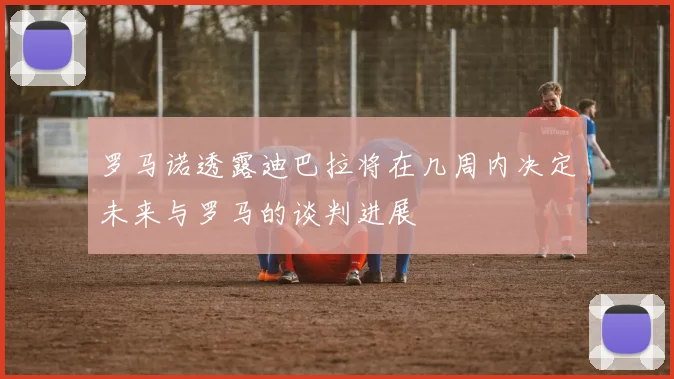罗马诺透露迪巴拉将在几周内决定未来与罗马的谈判进展