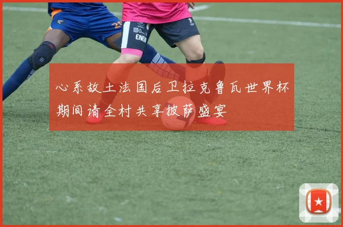 心系故土法国后卫拉克鲁瓦世界杯期间请全村共享披萨盛宴