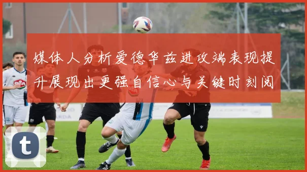 媒体人分析爱德华兹进攻端表现提升展现出更强自信心与关键时刻阅读能力