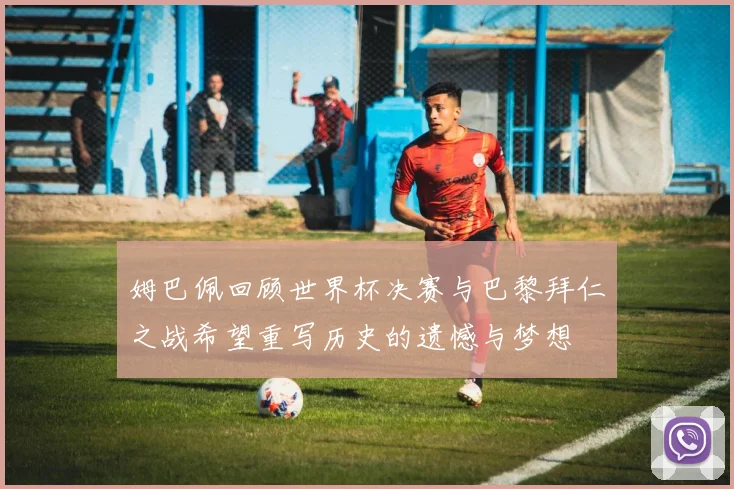 姆巴佩回顾世界杯决赛与巴黎拜仁之战希望重写历史的遗憾与梦想