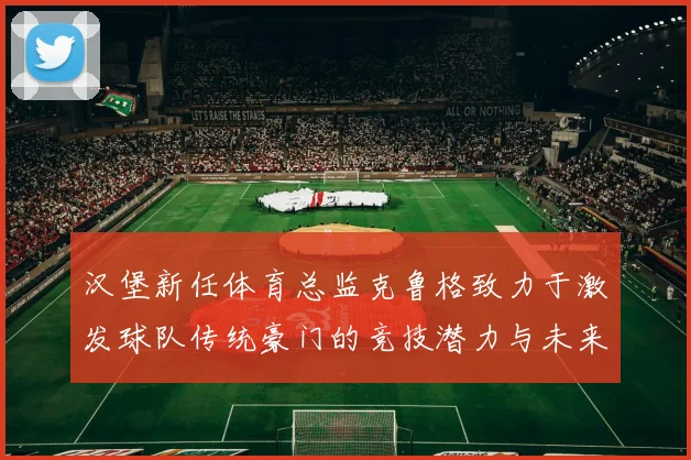 汉堡新任体育总监克鲁格致力于激发球队传统豪门的竞技潜力与未来发展