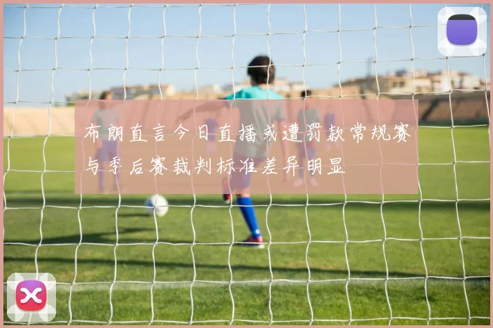 布朗直言今日直播或遭罚款常规赛与季后赛裁判标准差异明显