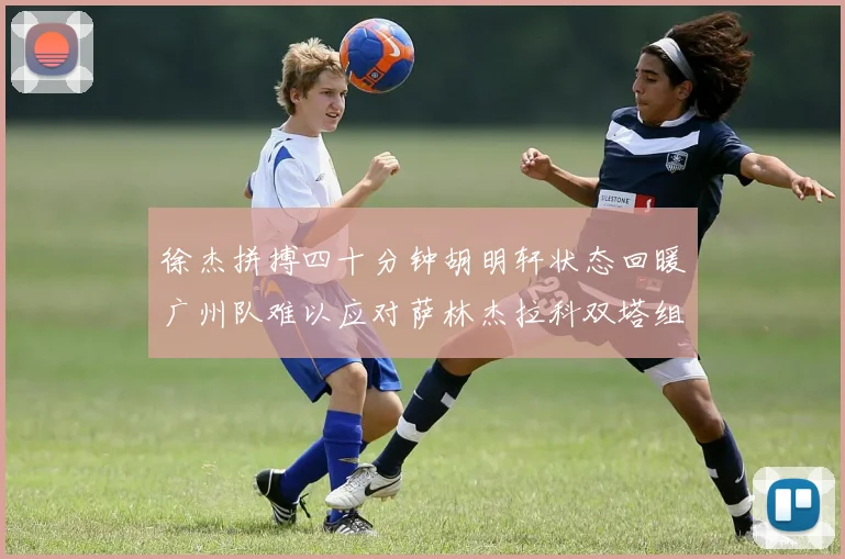 徐杰拼搏四十分钟胡明轩状态回暖广州队难以应对萨林杰拉科双塔组合