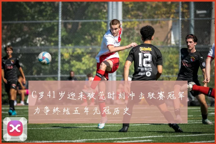 C罗41岁迎来破荒时刻冲击联赛冠军力争终结五年无冠历史