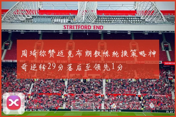 周琦称赞迈克布朗教练轮换策略神奇逆转29分落后至领先1分