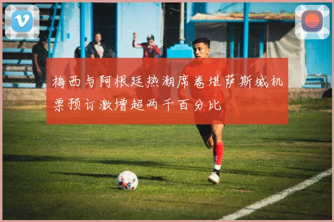 梅西与阿根廷热潮席卷堪萨斯城机票预订激增超两千百分比