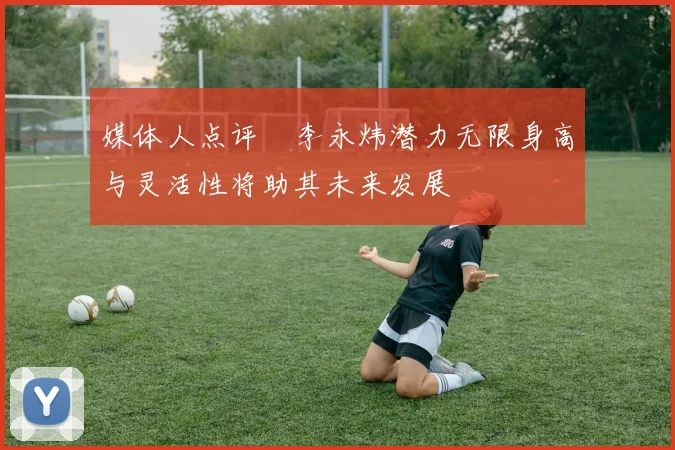 媒体人点评偰李永炜潜力无限身高与灵活性将助其未来发展