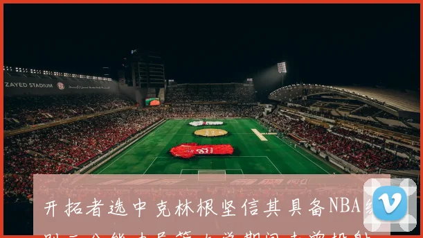 开拓者选中克林根坚信其具备NBA级别三分能力尽管大学期间未曾投射