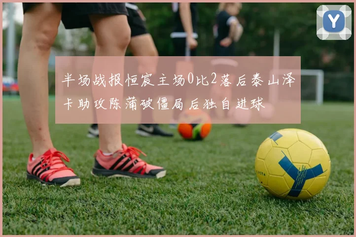 半场战报恒宸主场0比2落后泰山泽卡助攻陈蒲破僵局后独自进球