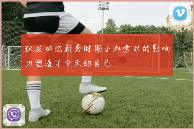 狄龙回忆新秀时期小加索尔的影响力塑造了今天的自己