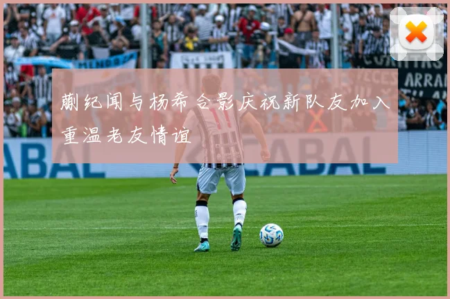 蒯纪闻与杨希合影庆祝新队友加入重温老友情谊